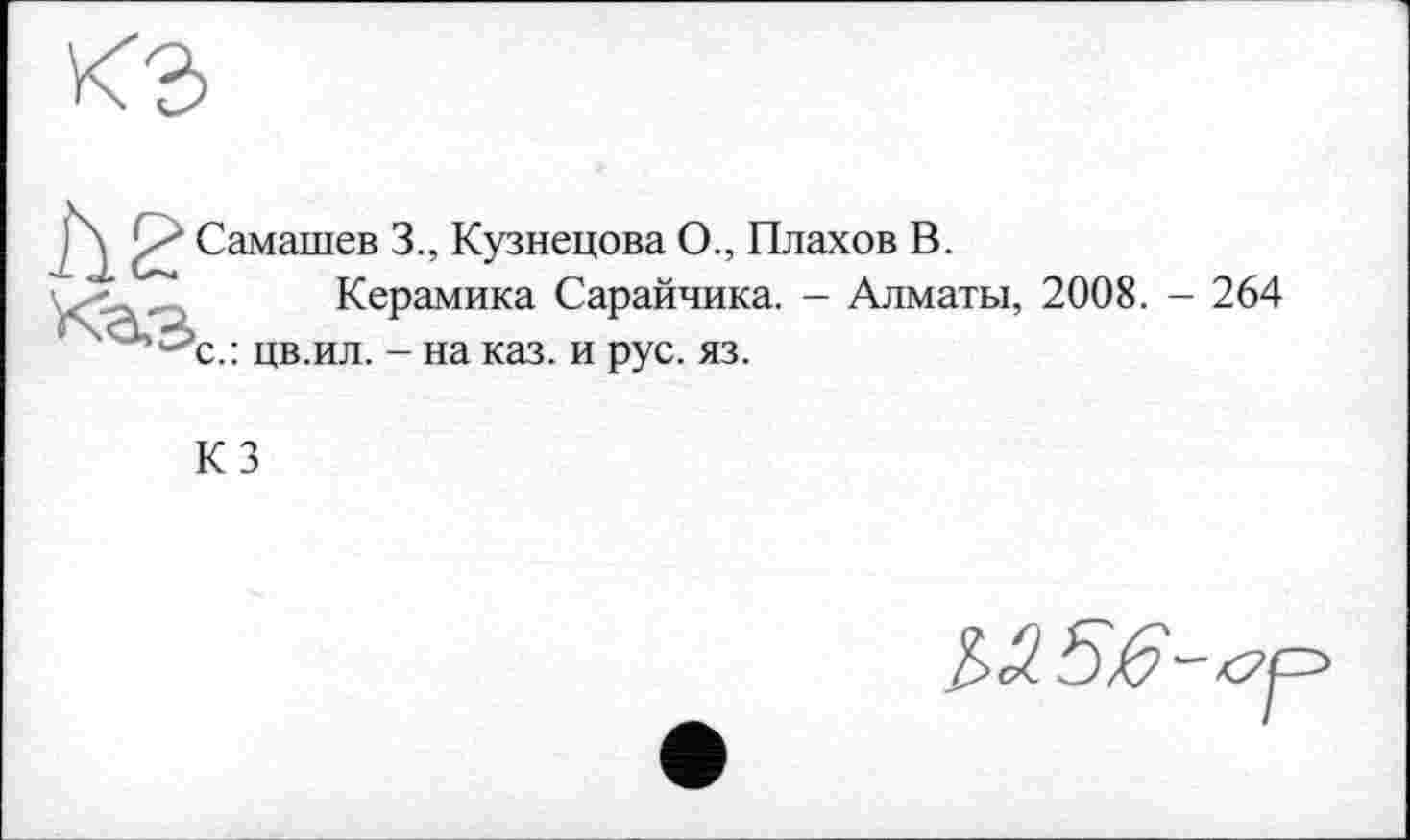 ﻿Самашев 3., Кузнецова О., Плахов В.
Керамика Сарайчика. - Алматы, 2008. - 264 с.: цв.ил. - на каз. и рус. яз.
КЗ